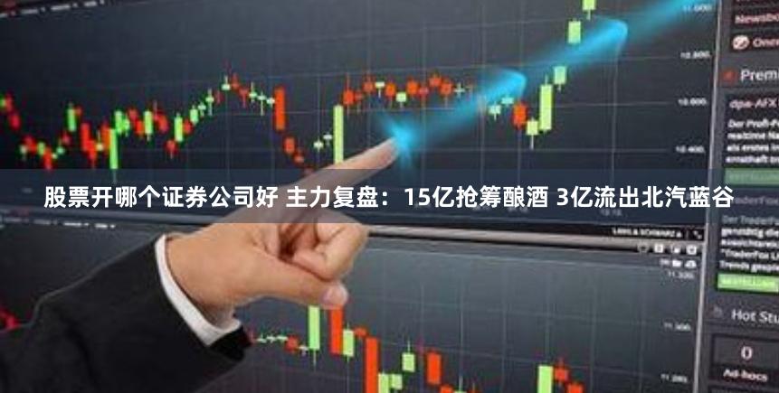 股票开哪个证券公司好 主力复盘：15亿抢筹酿酒 3亿流出北汽蓝谷