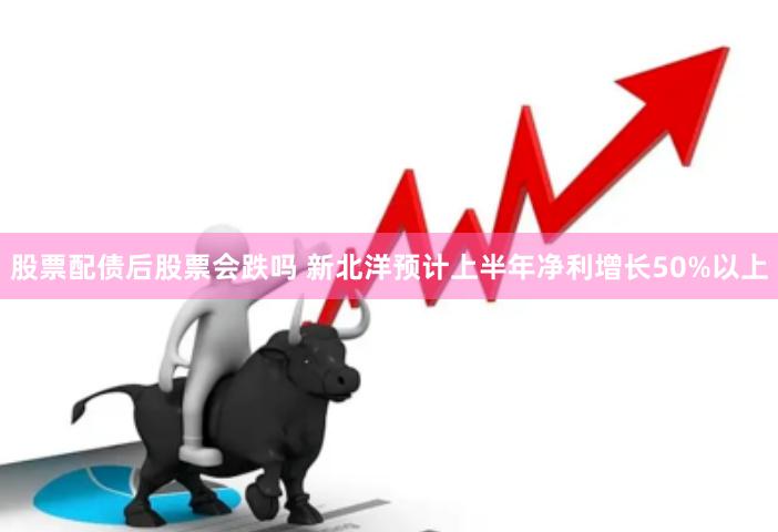 股票配债后股票会跌吗 新北洋预计上半年净利增长50%以上