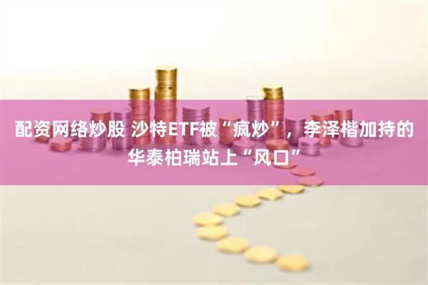 配资网络炒股 沙特ETF被“疯炒”，李泽楷加持的华泰柏瑞站上“风口”