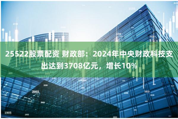 25522股票配资 财政部：2024年中央财政科技支出达到3708亿元，增长10%