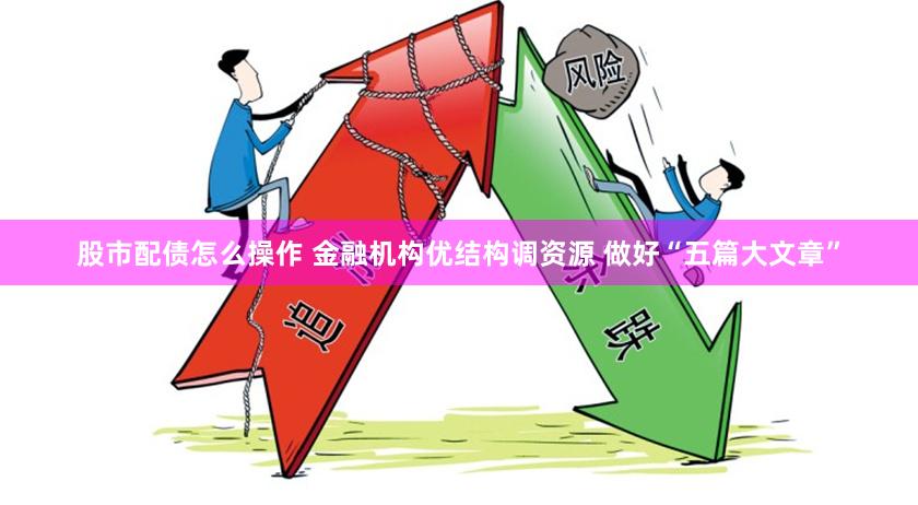 股市配债怎么操作 金融机构优结构调资源 做好“五篇大文章”