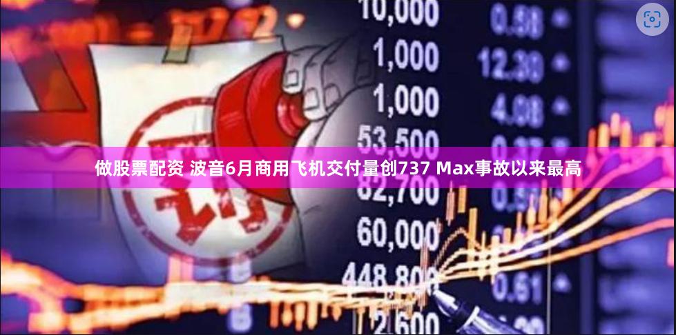 做股票配资 波音6月商用飞机交付量创737 Max事故以来最高