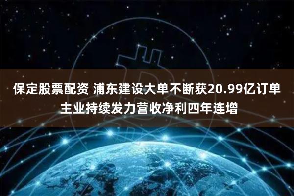 保定股票配资 浦东建设大单不断获20.99亿订单 主业持续发力营收净利四年连增