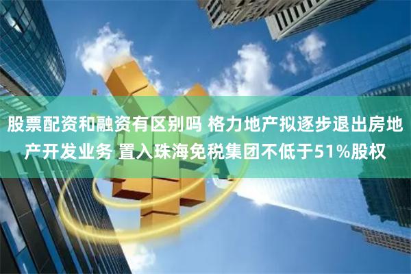 股票配资和融资有区别吗 格力地产拟逐步退出房地产开发业务 置入珠海免税集团不低于51%股权