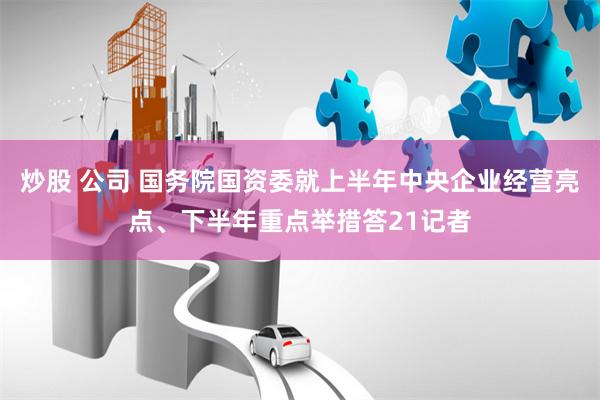 炒股 公司 国务院国资委就上半年中央企业经营亮点、下半年重点举措答21记者