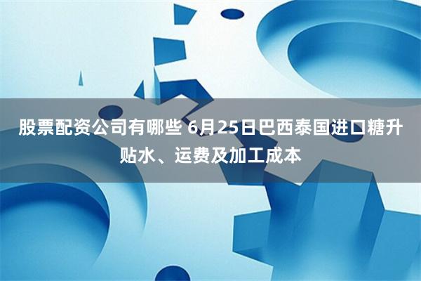 股票配资公司有哪些 6月25日巴西泰国进口糖升贴水、运费及加工成本