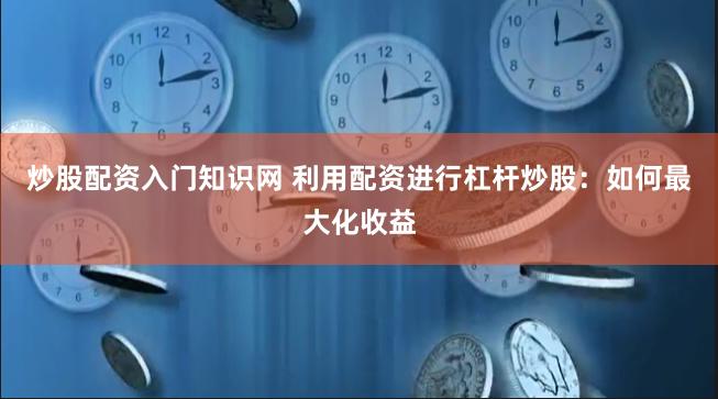 炒股配资入门知识网 利用配资进行杠杆炒股：如何最大化收益