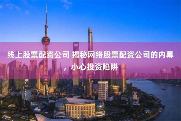 线上股票配资公司 揭秘网络股票配资公司的内幕，小心投资陷阱