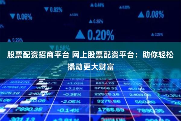 股票配资招商平台 网上股票配资平台：助你轻松撬动更大财富