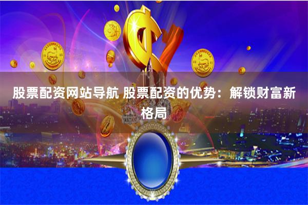 股票配资网站导航 股票配资的优势：解锁财富新格局