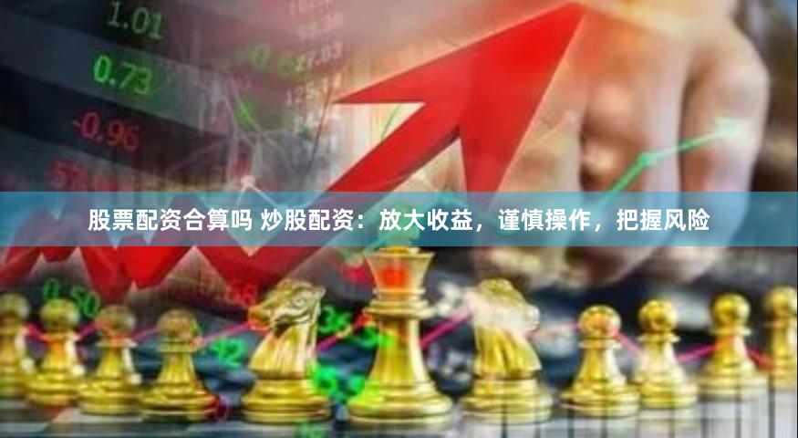 股票配资合算吗 炒股配资：放大收益，谨慎操作，把握风险