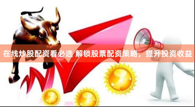 在线炒股配资看必选 解锁股票配资策略，提升投资收益