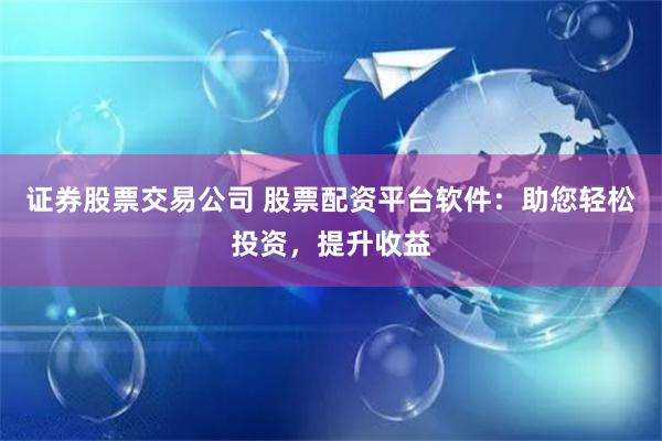 证券股票交易公司 股票配资平台软件：助您轻松投资，提升收益