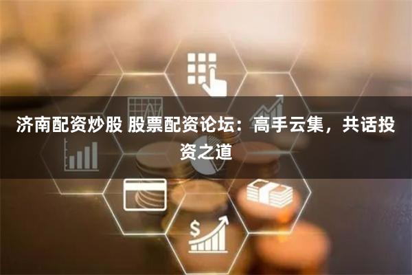 济南配资炒股 股票配资论坛：高手云集，共话投资之道