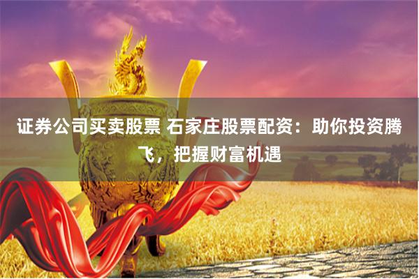 证券公司买卖股票 石家庄股票配资：助你投资腾飞，把握财富机遇
