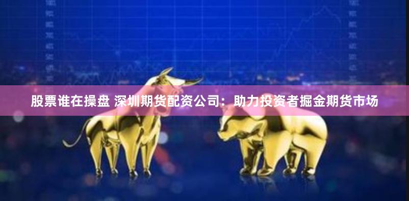 股票谁在操盘 深圳期货配资公司：助力投资者掘金期货市场