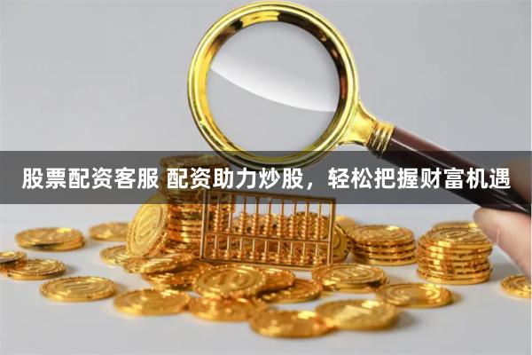 股票配资客服 配资助力炒股，轻松把握财富机遇