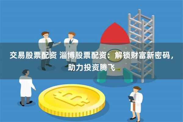 交易股票配资 淄博股票配资:解锁财富新密码,助力投资腾飞