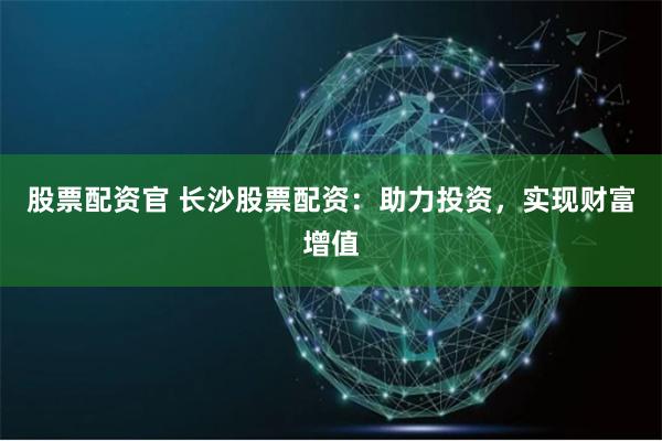 股票配资官 长沙股票配资:助力投资,实现财富增值