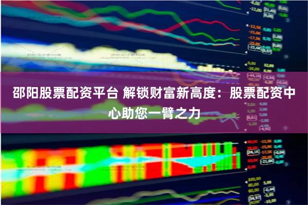 邵阳股票配资平台 解锁财富新高度：股票配资中心助您一臂之力