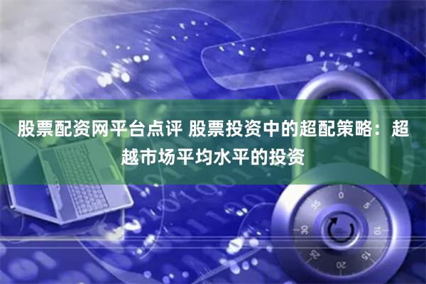 股票配资网平台点评 股票投资中的超配策略：超越市场平均水平的投资